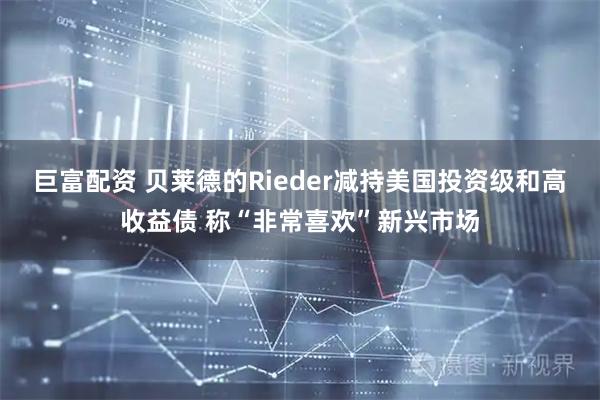巨富配资 贝莱德的Rieder减持美国投资级和高收益债 称“非常喜欢”新兴市场
