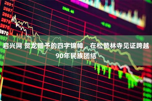 启兴网 贺龙赠予的四字锦幛,在松赞林寺见证跨越90年民族团结