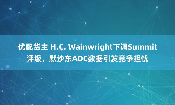 优配货主 H.C. Wainwright下调Summit评级，默沙东ADC数据引发竞争担忧