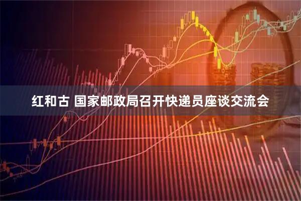 红和古 国家邮政局召开快递员座谈交流会
