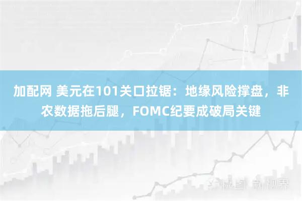 加配网 美元在101关口拉锯：地缘风险撑盘，非农数据拖后腿，FOMC纪要成破局关键