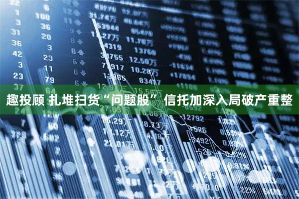 趣投顾 扎堆扫货“问题股” 信托加深入局破产重整