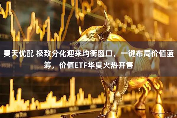 昊天优配 极致分化迎来均衡窗口，一键布局价值蓝筹，价值ETF华夏火热开售